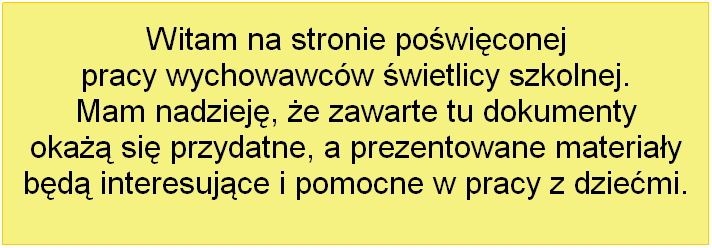 Text Box: Witam na stronie powiconej 
pracy wychowawcw wietlicy szkolnej. 
Mam nadziej, e zawarte tu dokumenty 
oka si przydatne, a prezentowane materiay 
bd interesujce i pomocne w pracy z dziemi.
 
